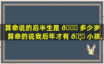 算命说的后半生是 🐞 多少岁（算命的说我后年才有 🦊 小孩,准吗）